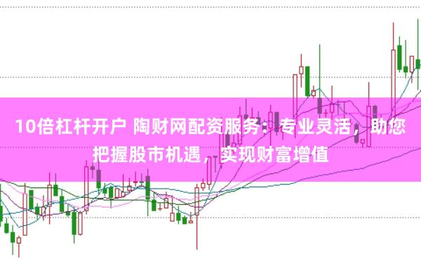 10倍杠杆开户 陶财网配资服务：专业灵活，助您把握股市机遇，实现财富增值